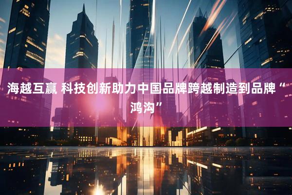 海越互赢 科技创新助力中国品牌跨越制造到品牌“鸿沟”