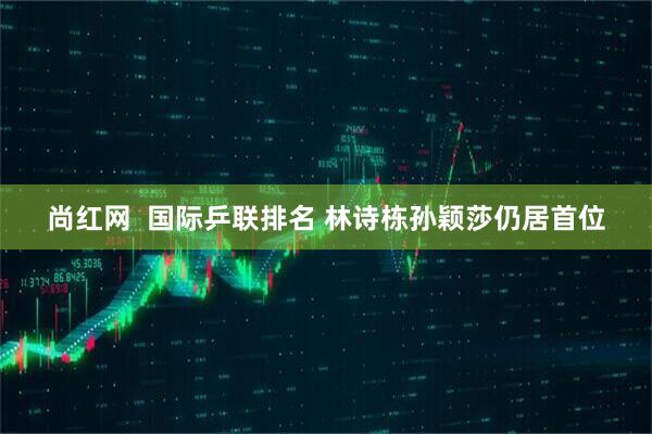 尚红网  国际乒联排名 林诗栋孙颖莎仍居首位