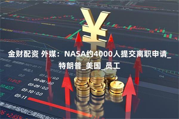 金财配资 外媒：NASA约4000人提交离职申请_特朗普_美国_员工