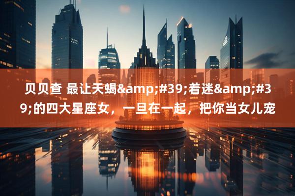 贝贝查 最让天蝎&#39;着迷&#39;的四大星座女，一旦在一起，把你当女儿宠