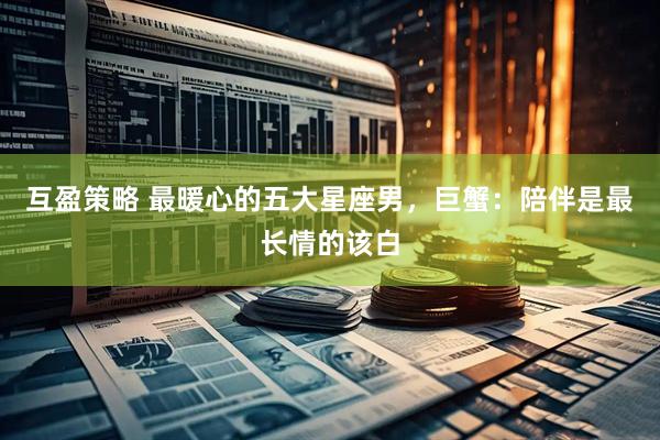 互盈策略 最暖心的五大星座男，巨蟹：陪伴是最长情的该白
