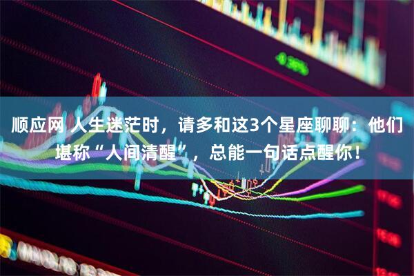 顺应网 人生迷茫时，请多和这3个星座聊聊：他们堪称“人间清醒”，总能一句话点醒你！
