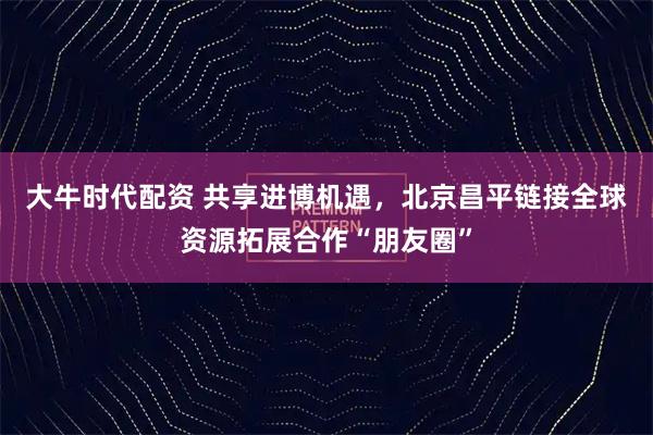 大牛时代配资 共享进博机遇，北京昌平链接全球资源拓展合作“朋友圈”
