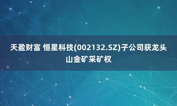 天盈财富 恒星科技(002132.SZ)子公司获龙头山金矿采矿权