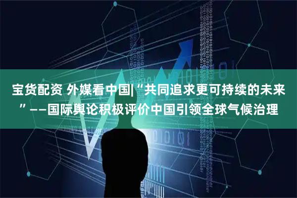 宝货配资 外媒看中国|“共同追求更可持续的未来”——国际舆论积极评价中国引领全球气候治理