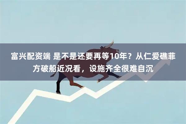 富兴配资端 是不是还要再等10年？从仁爱礁菲方破船近况看，设施齐全很难自沉