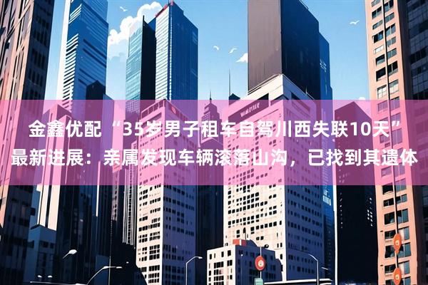 金鑫优配 “35岁男子租车自驾川西失联10天”最新进展：亲属发现车辆滚落山沟，已找到其遗体