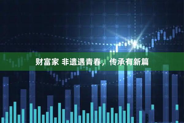 财富家 非遗遇青春，传承有新篇