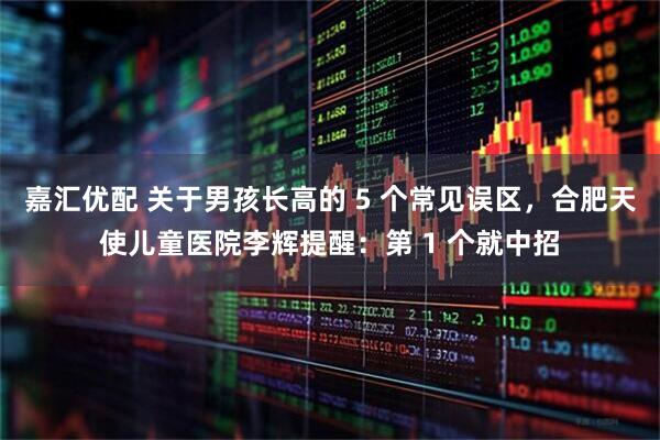 嘉汇优配 关于男孩长高的 5 个常见误区，合肥天使儿童医院李辉提醒：第 1 个就中招