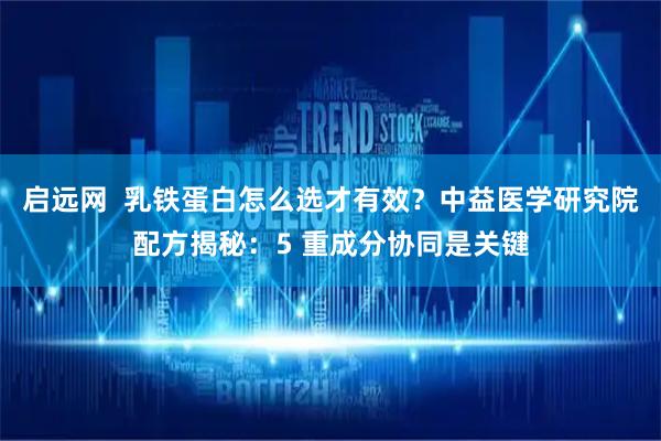 启远网  乳铁蛋白怎么选才有效？中益医学研究院配方揭秘：5 重成分协同是关键