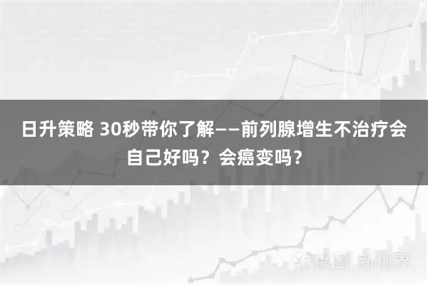 日升策略 30秒带你了解——前列腺增生不治疗会自己好吗？会癌变吗？