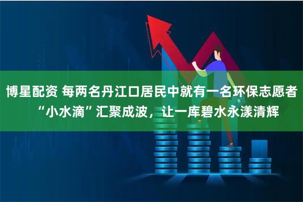 博星配资 每两名丹江口居民中就有一名环保志愿者   “小水滴”汇聚成波，让一库碧水永漾清辉