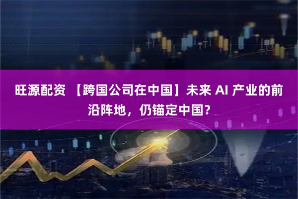 旺源配资 【跨国公司在中国】未来 AI 产业的前沿阵地，仍锚定中国？