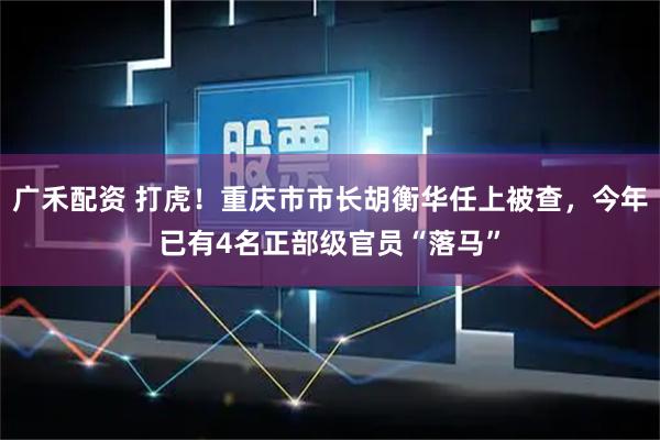 广禾配资 打虎！重庆市市长胡衡华任上被查，今年已有4名正部级官员“落马”