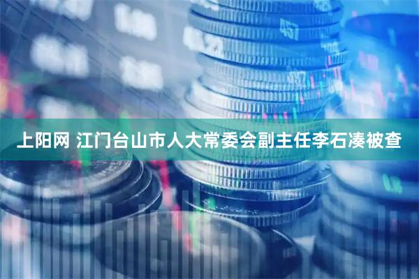 上阳网 江门台山市人大常委会副主任李石凑被查