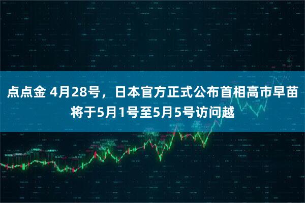 点点金 4月28号，日本官方正式公布首相高市早苗将于5月1号至5月5号访问越