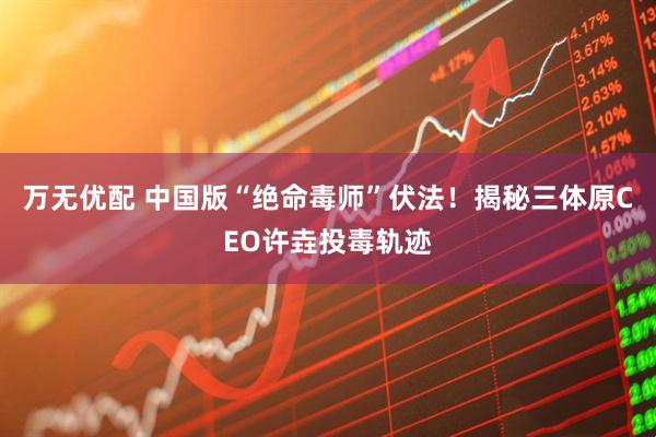 万无优配 中国版“绝命毒师”伏法！揭秘三体原CEO许垚投毒轨迹